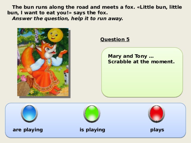  The bun runs along the road and meets a fox. «Little bun, little bun, I want to eat you!» says the fox.  Answer the question, help it to run away. Question 5 Mary and Tony … Scrabble at the moment. are playing is playing plays 