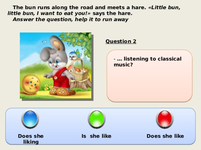  The bun runs along the road and meets a hare.  «Little bun, little bun, I want to eat you!»  says the hare.  Answer the question, help it to run away Question 2 - … listening to classical music? Does she liking Is she like Does she like 