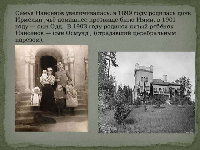 Семья Нансенов увеличивалась: в 1899 году родилась дочь Ирмелин ,чьё домашнее прозвище было Имми, в 1901 году — сын Одд. В 1903 году родился пятый ребёнок Нансенов — сын Осмунд , (страдавший церебральным парезом). 