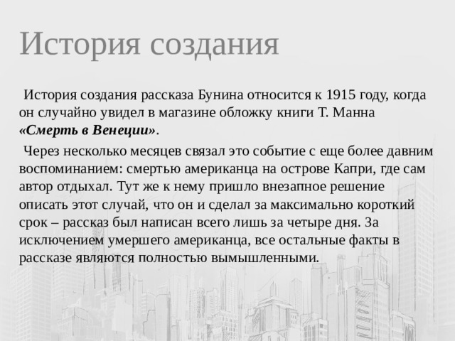 История создания  История создания рассказа Бунина относится к 1915 году, когда он случайно увидел в магазине обложку книги Т. Манна «Смерть в Венеции» .  Через несколько месяцев связал это событие с еще более давним воспоминанием: смертью американца на острове Капри, где сам автор отдыхал. Тут же к нему пришло внезапное решение описать этот случай, что он и сделал за максимально короткий срок – рассказ был написан всего лишь за четыре дня. За исключением умершего американца, все остальные факты в рассказе являются полностью вымышленными. 