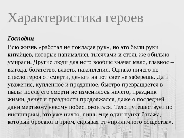 Характеристика героев Господин Всю жизнь «работал не покладая рук», но это были руки китайцев, которые нанимались тысячами и столь же обильно умирали. Другие люди для него вообще значат мало, главное – выгода, богатство, власть, накопления. Однако ничего не спасло героя от смерти, деньги на тот свет не заберешь. Да и уважение, купленное и проданное, быстро превращается в пыль: после его смерти не изменилось ничего, праздник жизни, денег и праздности продолжался, даже о последней дани мертвому некому побеспокоиться. Тело путешествует по инстанциям, это уже ничто, лишь еще один пункт багажа, который бросают в трюм, скрывая от «приличного общества». 