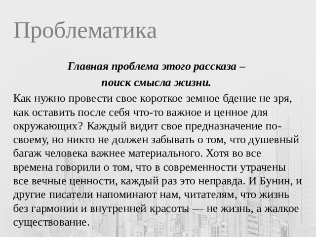 Проблематика Главная проблема этого рассказа – поиск смысла жизни.  Как нужно провести свое короткое земное бдение не зря, как оставить после себя что-то важное и ценное для окружающих?  Каждый видит свое предназначение по-своему, но никто не должен забывать о том, что душевный багаж человека важнее материального. Хотя во все времена говорили о том, что в современности утрачены все вечные ценности, каждый раз это неправда. И Бунин, и другие писатели напоминают нам, читателям, что жизнь без гармонии и внутренней красоты — не жизнь, а жалкое существование. 