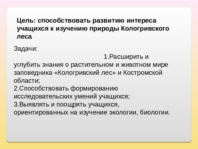 Цель: способствовать развитию интереса учащихся к изучению природы Кологривского леса Задачи: 1.Расширить и углубить знания о растительном и животном мире заповедника «Кологривский лес» и Костромской области; 2.Способствовать формированию исследовательских умений учащихся; 3.Выявлять и поощрять учащихся, ориентированных на изучение экологии, биологии. 