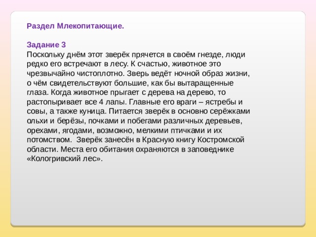 Раздел Млекопитающие.   Задание 3 Поскольку днём этот зверёк прячется в своём гнезде, люди редко его встречают в лесу. К счастью, животное это чрезвычайно чистоплотно. Зверь ведёт ночной образ жизни, о чём свидетельствуют большие, как бы вытаращенные глаза. Когда животное прыгает с дерева на дерево, то растопыривает все 4 лапы. Главные его враги – ястребы и совы, а также куница. Питается зверёк в основно серёжками ольхи и берёзы, почками и побегами различных деревьев, орехами, ягодами, возможно, мелкими птичками и их потомством. Зверёк занесён в Красную книгу Костромской области. Места его обитания охраняются в заповеднике «Кологривский лес». 