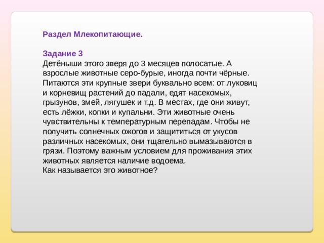 Раздел Млекопитающие. Задание 3 Детёныши этого зверя до 3 месяцев полосатые. А взрослые животные серо-бурые, иногда почти чёрные. Питаются эти крупные звери буквально всем: от луковиц и корневищ растений до падали, едят насекомых, грызунов, змей, лягушек и т.д. В местах, где они живут, есть лёжки, копки и купальни. Эти животные очень чувствительны к температурным перепадам. Чтобы не получить солнечных ожогов и защититься от укусов различных насекомых, они тщательно вымазываются в грязи. Поэтому важным условием для проживания этих животных является наличие водоема. Как называется это животное? 