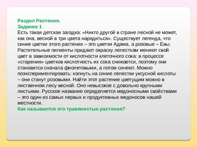 Раздел Растения. Задание 1 Есть такая детская загадка: «Никто другой в стране лесной не может, как она, весной в три цвета нарядиться». Существует легенда, что синие цветки этого растения – это цветки Адама, а розовые – Евы. Растительные пигменты придают окраску лепесткам меняют свой цвет в зависимости от кислотности клеточного сока: в процессе «старения» цветков кислотность их сока снижается, поэтому они становятся сначала фиолетовыми, а потом синеют. Можно поэкспериментировать: капнуть на синие лепестки уксусной кислоты – они станут розовыми. Найти этот растение цветущим можно в лиственном лесу весной. Оно невысокое с довольно крупными листьями. Русское название определяется медоносными свойствами – это один из самых первых и продуктивных медоносов нашей местности. Как называется это травянистые растения? 