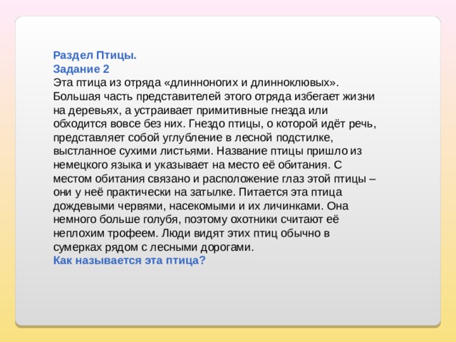 Раздел Птицы. Задание 2 Эта птица из отряда «длинноногих и длинноклювых». Большая часть представителей этого отряда избегает жизни на деревьях, а устраивает примитивные гнезда или обходится вовсе без них. Гнездо птицы, о которой идёт речь, представляет собой углубление в лесной подстилке, выстланное сухими листьями. Название птицы пришло из немецкого языка и указывает на место её обитания. С местом обитания связано и расположение глаз этой птицы – они у неё практически на затылке. Питается эта птица дождевыми червями, насекомыми и их личинками. Она немного больше голубя, поэтому охотники считают её неплохим трофеем. Люди видят этих птиц обычно в сумерках рядом с лесными дорогами. Как называется эта птица? 