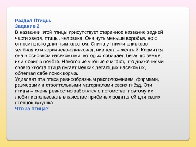  Раздел Птицы. Задание 2 В названии этой птицы присутствует старинное название задней части зверя, птицы, человека. Она чуть меньше воробья, но с относительно длинным хвостом. Спина у птички оливково-зелёная или коричнево-оливковая, низ тела – жёлтый. Кормится она в основном насекомыми, которых собирает, бегая по земле, или ловит в полёте. Некоторые учёные считают, что движениями своего хвоста птица пугает мелких летающих насекомых, облегчая себе поиск корма. Удивляет эта птаха разнообразным расположением, формами, размерами и строительными материалами своих гнёзд. Эти птицы – очень ревностно заботятся о потомстве, поэтому их любит использовать в качестве приёмных родителей для своих птенцов кукушка. Что за птица? 