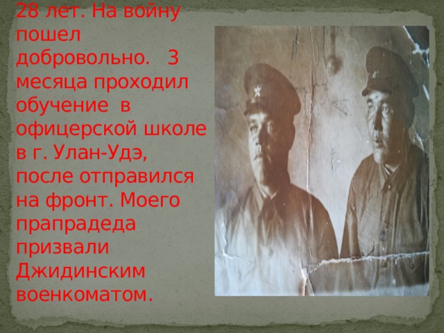 Жили они счастливо, пока в двери не постучала война. На тот момент прапрадеду было 28 лет. На войну пошел добровольно. 3 месяца проходил обучение в офицерской школе в г. Улан-Удэ, после отправился на фронт. Моего прапрадеда призвали Джидинским военкоматом. 