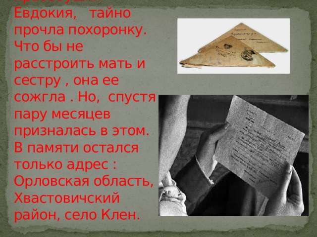 Летом в 1943 году пришло извещение о смерти. Старшая сестра моей прабабушки Евдокия, тайно прочла похоронку. Что бы не расстроить мать и сестру , она ее сожгла . Но, спустя пару месяцев призналась в этом. В памяти остался только адрес : Орловская область, Хвастовичский район, село Клен. 