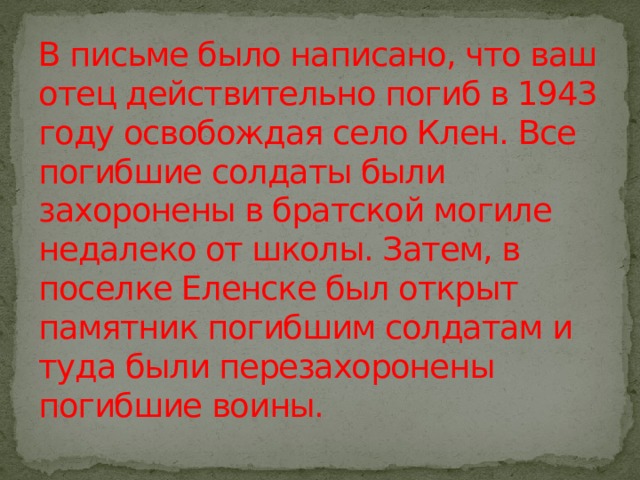 В письме было написано, что ваш отец действительно погиб в 1943 году освобождая село Клен. Все погибшие солдаты были захоронены в братской могиле недалеко от школы. Затем, в поселке Еленске был открыт памятник погибшим солдатам и туда были перезахоронены погибшие воины. 