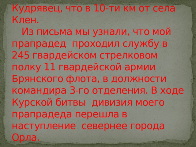 Поиски не прекращались…..  Сестры продолжали писать в разные инстанции. И в 2017 году из г.Калуга пришел ответ старшей сестре Евдокие от имени гражданина Тришина Ивана Николаевича, жителя села Кудрявец, что в 10-ти км от села Клен.   Из письма мы узнали, что мой прапрадед проходил службу в 245 гвардейском стрелковом полку 11 гвардейской армии Брянского флота, в должности командира 3-го отделения. В ходе Курской битвы дивизия моего прапрадеда перешла в наступление севернее города Орла. 