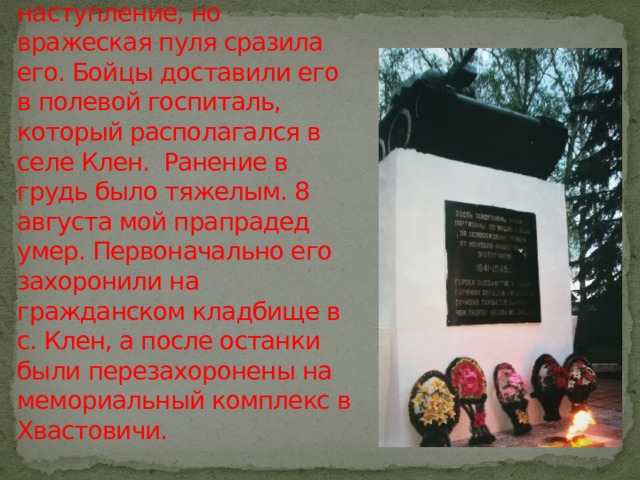 Бои были кровопролитными. 24 июля, в одном из них мой прапрадед поднял свой полк и повел в наступление, но вражеская пуля сразила его. Бойцы доставили его в полевой госпиталь, который располагался в селе Клен. Ранение в грудь было тяжелым. 8 августа мой прапрадед умер. Первоначально его захоронили на гражданском кладбище в с. Клен, а после останки были перезахоронены на мемориальный комплекс в Хвастовичи. 