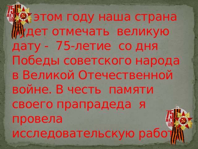  В этом году наша страна будет отмечать великую дату - 75-летие со дня Победы советского народа в Великой Отечественной войне. В честь памяти своего прапрадеда я провела исследовательскую работу. 