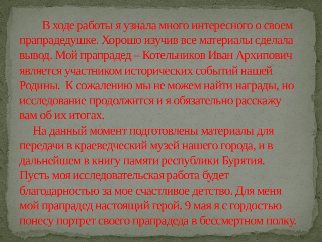  В ходе работы я узнала много интересного о своем прапрадедушке. Хорошо изучив все материалы сделала вывод. Мой прапрадед – Котельников Иван Архипович является участником исторических событий нашей Родины. К сожалению мы не можем найти награды, но исследование продолжится и я обязательно расскажу вам об их итогах.  На данный момент подготовлены материалы для передачи в краеведческий музей нашего города, и в дальнейшем в книгу памяти республики Бурятия.  Пусть моя исследовательская работа будет благодарностью за мое счастливое детство. Для меня мой прапрадед настоящий герой. 9 мая я с гордостью понесу портрет своего прапрадеда в бессмертном полку. 