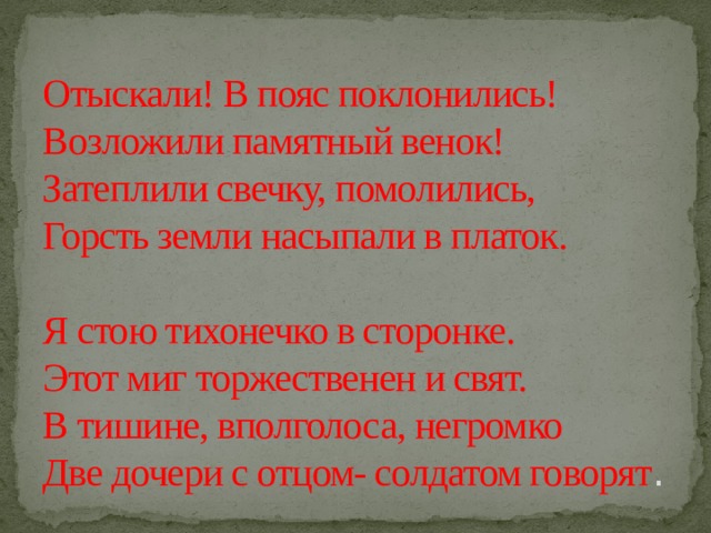 Отыскали! В пояс поклонились!  Возложили памятный венок!  Затеплили свечку, помолились,  Горсть земли насыпали в платок.   Я стою тихонечко в сторонке.  Этот миг торжественен и свят.  В тишине, вполголоса, негромко  Две дочери с отцом- солдатом говорят . 