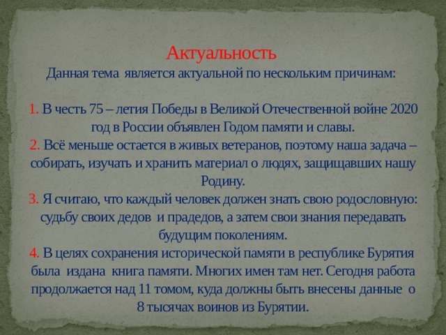  Актуальность  Данная тема является актуальной по нескольким причинам:   1. В честь 75 – летия Победы в Великой Отечественной войне 2020 год в России объявлен Годом памяти и славы.  2. Всё меньше остается в живых ветеранов, поэтому наша задача – собирать, изучать и хранить материал о людях, защищавших нашу Родину.  3. Я считаю, что каждый человек должен знать свою родословную: судьбу своих дедов и прадедов, а затем свои знания передавать будущим поколениям.  4. В целях сохранения исторической памяти в республике Бурятия была издана книга памяти. Многих имен там нет. Сегодня работа продолжается над 11 томом, куда должны быть внесены данные о 8 тысячах воинов из Бурятии. 