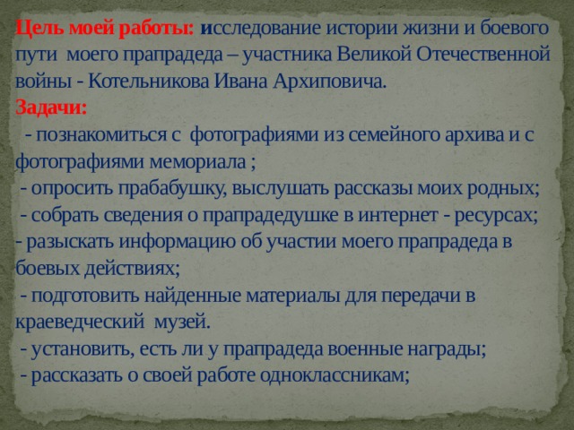    Цель моей работы: и сследование истории жизни и боевого пути моего прапрадеда – участника Великой Отечественной войны - Котельникова Ивана Архиповича.  Задачи:  - познакомиться с фотографиями из семейного архива и с фотографиями мемориала ;  - опросить прабабушку, выслушать рассказы моих родных;  - собрать сведения о прапрадедушке в интернет - ресурсах;  - разыскать информацию об участии моего прапрадеда в боевых действиях;  - подготовить найденные материалы для передачи в краеведческий музей.  - установить, есть ли у прапрадеда военные награды;  - рассказать о своей работе одноклассникам;    