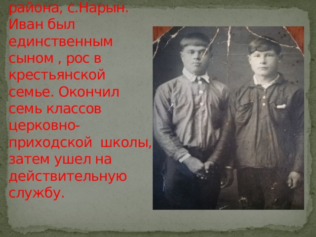 Родился в Бурят- Монгольской АССР, Джидинского района, с.Нарын.  Иван был единственным сыном , рос в крестьянской семье. Окончил семь классов церковно-приходской школы, затем ушел на действительную службу. 