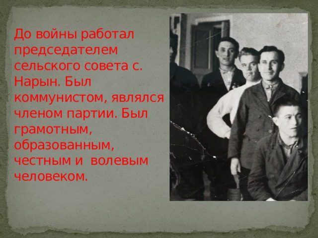 До войны работал председателем сельского совета с. Нарын. Был коммунистом, являлся членом партии. Был грамотным, образованным, честным и волевым человеком.     