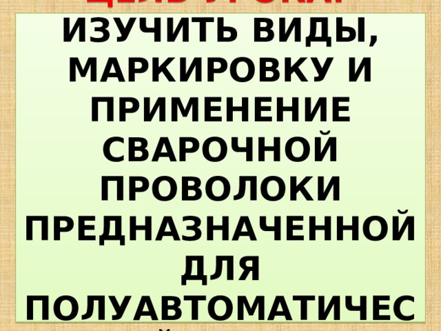  ЦЕЛЬ УРОКА:  ИЗУЧИТЬ ВИДЫ, МАРКИРОВКУ И ПРИМЕНЕНИЕ СВАРОЧНОЙ ПРОВОЛОКИ ПРЕДНАЗНАЧЕННОЙ ДЛЯ ПОЛУАВТОМАТИЧЕСКОЙ СВАРКИ   