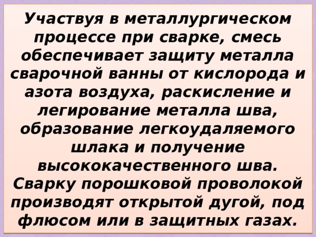 Участвуя в металлургическом процессе при сварке, смесь обеспечивает защиту металла сварочной ванны от кислорода и азота воздуха, раскисление и легирование металла шва, образование легкоудаляемого шлака и получение высококачественного шва. Сварку порошковой проволокой производят открытой дугой, под флюсом или в защитных газах. 