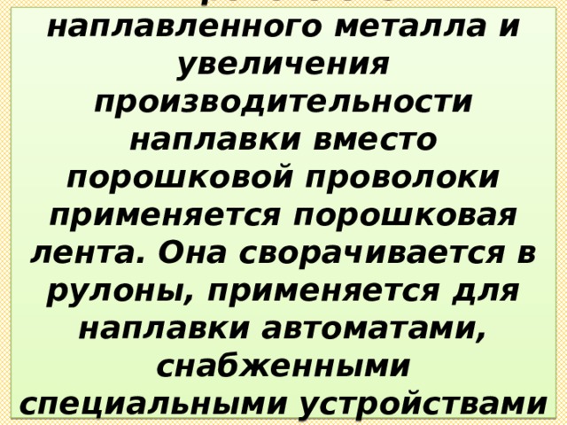 Для получения более широкого слоя наплавленного металла и увеличения производительности наплавки вместо порошковой проволоки применяется порошковая лента. Она сворачивается в рулоны, применяется для наплавки автоматами, снабженными специальными устройствами для подачи ленточных электродов. 