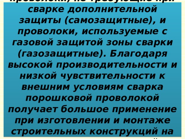 Широкое применение получили проволоки, не требующие при сварке дополнительной защиты (самозащитные), и проволоки, используемые с газовой защитой зоны сварки (газозащитные). Благодаря высокой производительности и низкой чувствительности к внешним условиям сварка порошковой проволокой получает большое применение при изготовлении и монтаже строительных конструкций на строительно-монтажной площадке. 