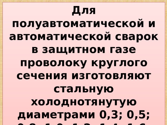 Для полуавтоматической и автоматической сварок в защитном газе проволоку круглого сечения изготовляют стальную холоднотянутую диаметрами 0,3; 0,5; 0,8; 1,0; 1,2; 1,4; 1,6; 2,0; 2,5мм и поставляют в мотках (бухтах) из одного отреза. 