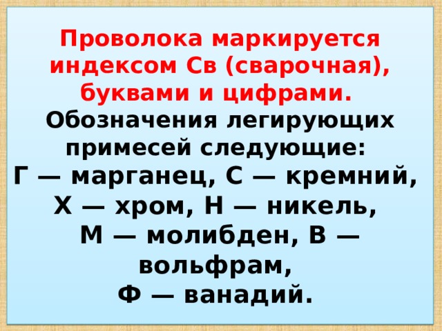 Проволока маркируется индексом Св (сварочная), буквами и цифрами.  Обозначения легирующих примесей следующие:  Г — марганец, С — кремний,  X — хром, Н — никель,  М — молибден, В — вольфрам,  Ф — ванадий. 