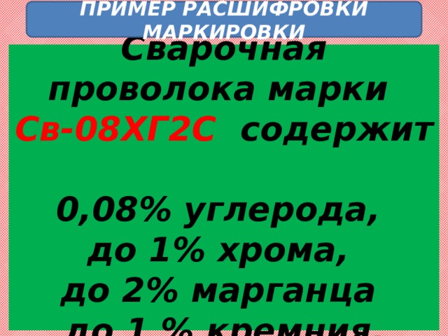 ПРИМЕР РАСШИФРОВКИ МАРКИРОВКИ  Сварочная проволока марки  Св-08ХГ2С содержит  0,08% углерода,  до 1% хрома,  до 2% марганца  до 1 % кремния.   