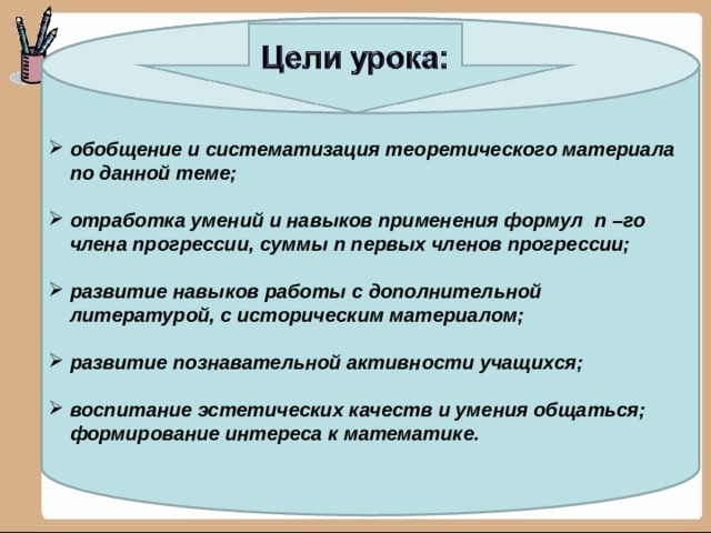обобщение и систематизация теоретического материала по данной теме;   отработка умений и навыков применения формул n –го члена прогрессии, суммы n первых членов прогрессии;   развитие навыков работы с дополнительной литературой, с историческим материалом;   развитие познавательной активности учащихся;   воспитание эстетических качеств и умения общаться; формирование интереса к математике. 