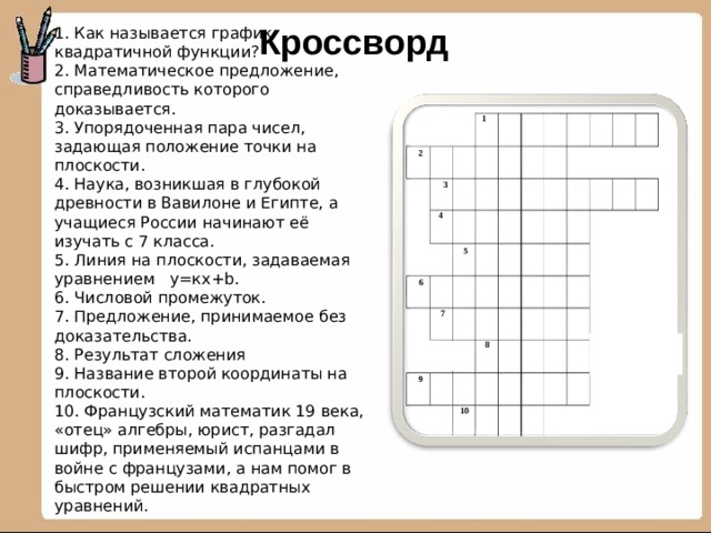 Кроссворд 1. Как называется график квадратичной функции? 2. Математическое предложение, справедливость которого доказывается. 3. Упорядоченная пара чисел, задающая положение точки на плоскости. 4. Наука, возникшая в глубокой древности в Вавилоне и Египте, а учащиеся России начинают её изучать с 7 класса. 5. Линия на плоскости, задаваемая уравнением у=кх+ b . 6. Числовой промежуток. 7. Предложение, принимаемое без доказательства. 8. Результат сложения 9. Название второй координаты на плоскости. 10. Французский математик 19 века, «отец» алгебры, юрист, разгадал шифр, применяемый испанцами в войне с французами, а нам помог в быстром решении квадратных уравнений.  1 2 3 4 5 6 7  8 9 10 2 