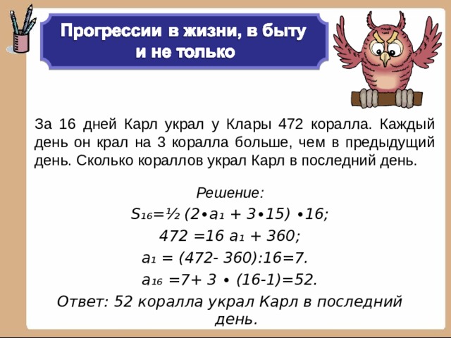 За 16 дней Карл украл у Клары 472 коралла. Каждый день он крал на 3 коралла больше, чем в предыдущий день. Сколько кораллов украл Карл в последний день. Решение: S₁₆ = ½ (2∙а₁ + 3∙15) ∙16; 472 =16 а₁ + 360; а₁ = (472- 360):16=7.  а₁₆ =7+ 3 ∙ (16-1)=52. Ответ: 52 коралла украл Карл в последний день.  