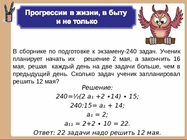 В сборнике по подготовке к экзамену-240 задач. Ученик планирует начать их решение 2 мая, а закончить 16 мая, решая каждый день на две задачи больше, чем в предыдущий день. Сколько задач ученик запланировал решить 12 мая? Решение: 240= ½ (2 а₁ +2 ∙14) ∙ 15; 240:15= а₁ + 14; а₁ = 2; а₁₁ = 2+2 ∙ 10 = 22. Ответ: 22 задачи надо решить 12 мая. 