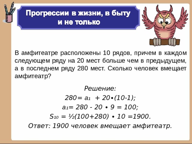 В амфитеатре расположены 10 рядов, причем в каждом следующем ряду на 20 мест больше чем в предыдущем, а в последнем ряду 280 мест. Сколько человек вмещает амфитеатр? Решение: 280= а ₁ + 20∙(10-1); а ₁= 280 - 20 ∙ 9 = 100; S₁₀ = ½ (100+280) ∙ 10 =1900. Ответ: 1900 человек вмещает амфитеатр.  