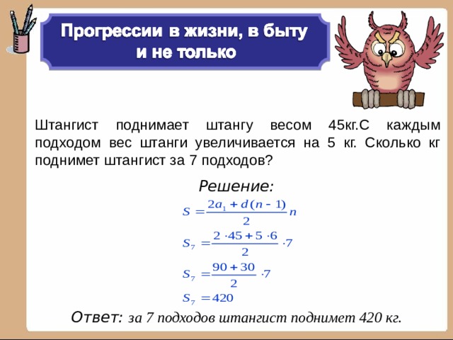 Штангист поднимает штангу весом 45кг.С каждым подходом вес штанги увеличивается на 5 кг. Сколько кг поднимет штангист за 7 подходов?  Решение:      Ответ: за 7 подходов штангист поднимет 420 кг.  