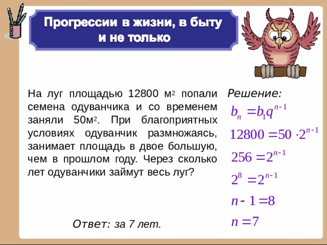 Решение:  На луг площадью 12800 м 2 попали семена одуванчика и со временем заняли 50м 2 . При благоприятных условиях одуванчик размножаясь, занимает площадь в двое большую, чем в прошлом году. Через сколько лет одуванчики займут весь луг? Ответ: за 7 лет.   