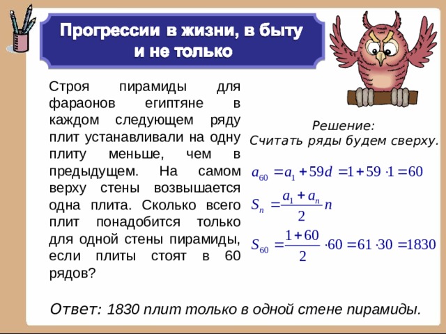 Строя пирамиды для фараонов египтяне в каждом следующем ряду плит устанавливали на одну плиту меньше, чем в предыдущем. На самом верху стены возвышается одна плита. Сколько всего плит понадобится только для одной стены пирамиды, если плиты стоят в 60 рядов? Решение: Считать ряды будем сверху.  Ответ: 1830 плит только в одной стене пирамиды.   