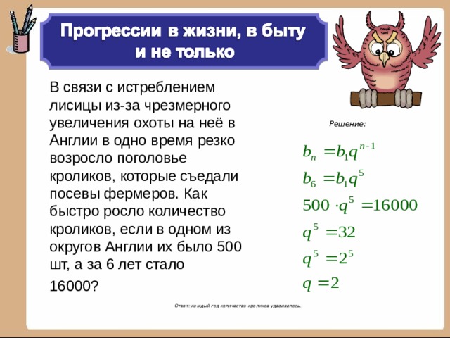В связи с истреблением лисицы из-за чрезмерного увеличения охоты на неё в Англии в одно время резко возросло поголовье кроликов, которые съедали посевы фермеров. Как быстро росло количество кроликов, если в одном из округов Англии их было 500 шт, а за 6 лет стало 16000? Решение:  Ответ: каждый год количество кроликов удваивалось.   