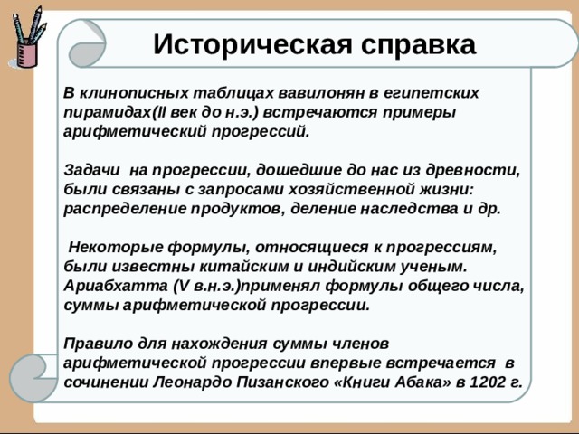 Историческая справка В клинописных таблицах вавилонян в египетских пирамидах( II век до н.э.) встречаются примеры арифметический прогрессий.   Задачи на прогрессии, дошедшие до нас из древности, были связаны с запросами хозяйственной жизни: распределение продуктов, деление наследства и др.    Некоторые формулы, относящиеся к прогрессиям, были известны китайским и индийским ученым. Ариабхатта ( V в.н.э.)применял формулы общего числа, суммы арифметической прогрессии.   Правило для нахождения суммы членов арифметической прогрессии впервые встречается в сочинении Леонардо Пизанского «Книги Абака» в 1202 г. 