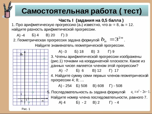 Самостоятельная работа ( тест) Часть I (задания на 0,5 балла ) 1. Про арифметическую прогрессию (а n ) известно, что а 7 = 8, а 8 = 12. найдите разность арифметической прогрессии. Г) 3 В) 20 Б) 4 А) -4 2. Геометрическая прогрессия задана формулой . Найдите знаменатель геометрической прогрессии. Б) 18 Г) 9 А) -3 В) 3 a n 3. Члены арифметической прогрессии изображены (рис.1) точками на координатной плоскости. Какое из данных чисел является членом этой прогрессии? А) -7 В) 12 Г) 17 Б) 6 4. Найдите сумму семи первых членов геометрической прогрессии 4; 8; … А) - 254 Б) 508 В) 608 Г) - 508 5. Последовательность а n задана формулой 1 Найдите номер члена последовательности, равного 7. 1 n 0 Г) - 4 А) 4 Б) - 2 В) 2 Рис. 1 10 