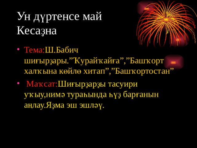 Ун дүртенсе май  Кесаҙна Тема: Ш.Бабич шиғырҙары.”Ҡурайҡайға”,”Башҡорт халҡына көйлө хитап”,”Башҡортостан”  Маҡсат: Шиғырҙарҙы тасуири уҡыу,нимә тураһында һүҙ барғанын аңлау.Яҙма эш эшләү. 