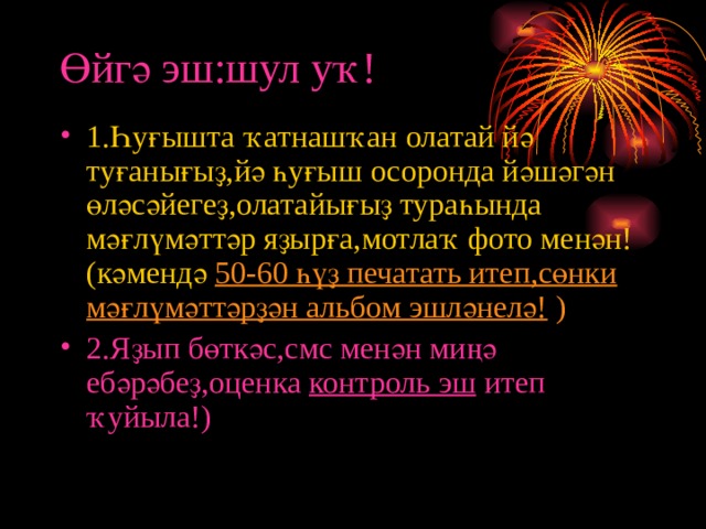 Өйгә эш:шул уҡ! 1.Һуғышта ҡатнашҡан олатай йә туғанығыҙ,йә һуғыш осоронда йәшәгән өләсәйегеҙ,олатайығыҙ тураһында мәғлүмәттәр яҙырға,мотлаҡ фото менән!(кәмендә 50-60 һүҙ печатать итеп,сөнки мәғлүмәттәрҙән альбом эшләнелә! ) 2.Яҙып бөткәс,смс менән миңә ебәрәбеҙ,оценка контроль эш итеп ҡуйыла!)  
