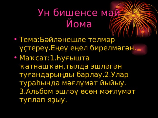 Ун бишенсе май  Йома Тема:Бәйләнешле телмәр үҫтереү.Еңеү еңел бирелмәгән. Маҡсат:1.Һуғышта ҡатнашҡан,тылда эшләгән туғандарыңды барлау.2.Улар тураһында мәғлүмәт йыйыу.  3.Альбом эшләү өсөн мәғлүмәт туплап яҙыу. 