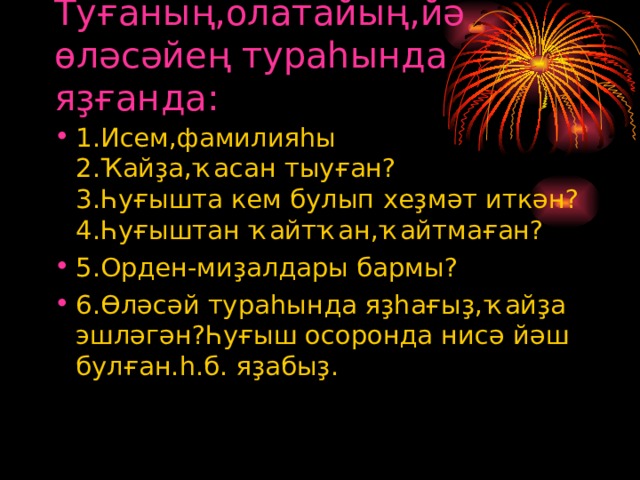 Туғаның,олатайың,йә өләсәйең тураһында яҙғанда: 1.Исем,фамилияһы  2.Ҡайҙа,ҡасан тыуған?  3.Һуғышта кем булып хеҙмәт иткән?  4.Һуғыштан ҡайтҡан,ҡайтмаған? 5.Орден-миҙалдары бармы? 6.Өләсәй тураһында яҙһағыҙ,ҡайҙа эшләгән?Һуғыш осоронда нисә йәш булған.һ.б. яҙабыҙ. 