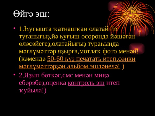 Өйгә эш: 1.Һуғышта ҡатнашҡан олатай йә туғанығыҙ,йә һуғыш осоронда йәшәгән өләсәйегеҙ,олатайығыҙ тураһында мәғлүмәттәр яҙырға,мотлаҡ фото менән!(кәмендә 50-60 һүҙ печатать итеп,сөнки мәғлүмәттәрҙән альбом эшләнелә! ) 2.Яҙып бөткәс,смс менән миңә ебәрәбеҙ,оценка контроль эш итеп ҡуйыла!)  