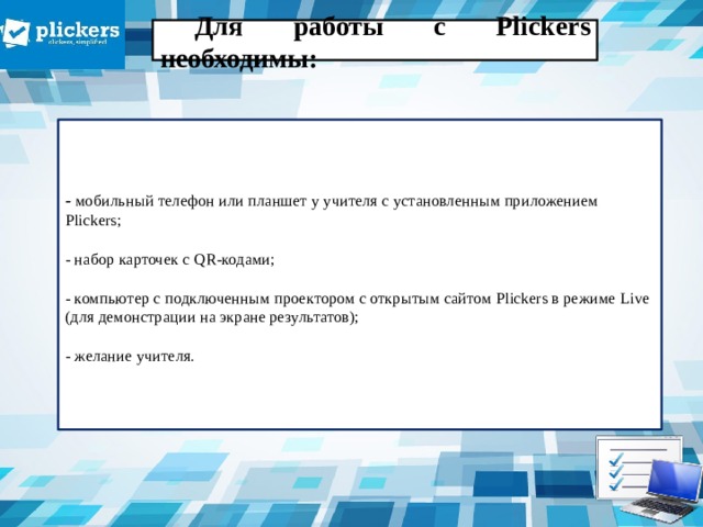 Для работы с Plickers необходимы:    - мобильный телефон или планшет у учителя с установленным приложением Plickers;   - набор карточек с QR-кодами;   - компьютер с подключенным проектором с открытым сайтом Plickers в режиме Live (для демонстрации на экране результатов);   - желание учителя.     