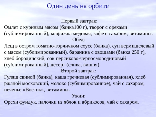 Один день на орбите Первый завтрак: Омлет с куриным мясом (банка100 г), творог с орехами (сублимированный), коврижка медовая, кофе с сахаром, витамины. Обед: Лещ в остром томатно-горчичном соусе (банка), суп вермишелевый с мясом (сублимированный), баранина с овощами (банка 250 г), хлеб бородинский, сок персиково-черносмородиновый (сублимированный), десерт (слива, вишня). Второй завтрак: Гуляш свиной (банка), каша гречневая (сублимированная), хлеб ржаной московский, молоко (сублимированное), чай с сахаром, печенье «Восток», витамины. Ужин: Орехи фундук, палочки из яблок и абрикосов, чай с сахаром. 
