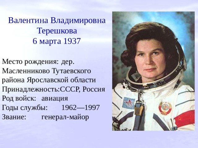 Валентина Владимировна Терешкова 6 марта 1937 Место рождения:  дер. Масленниково Тутаевского района Ярославской области Принадлежность:СССР, Россия Род войск:  авиация Годы службы:  1962—1997 Звание:  генерал-майор 